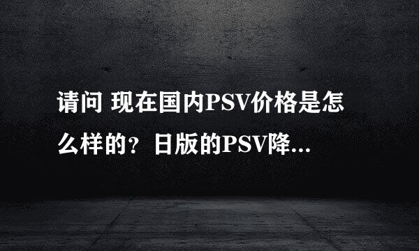 请问 现在国内PSV价格是怎么样的？日版的PSV降价了，现在的港版降价没？