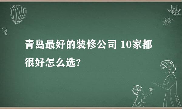 青岛最好的装修公司 10家都很好怎么选?