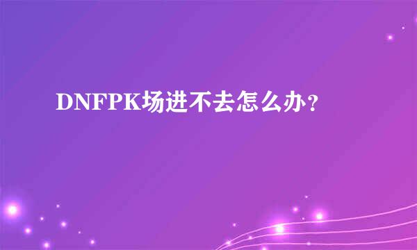 DNFPK场进不去怎么办？