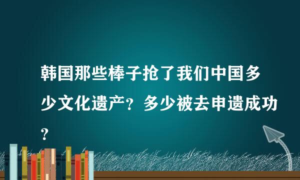 韩国那些棒子抢了我们中国多少文化遗产？多少被去申遗成功？