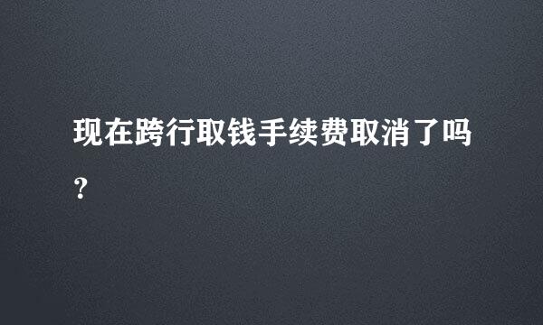 现在跨行取钱手续费取消了吗？