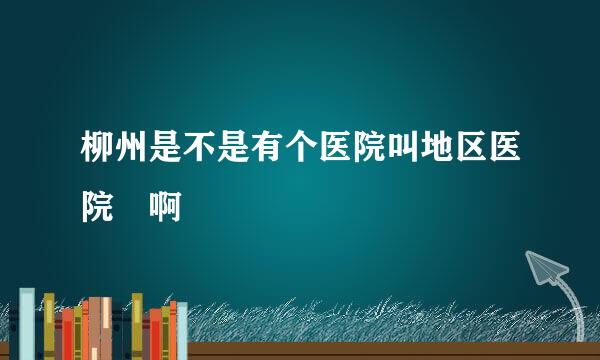 柳州是不是有个医院叫地区医院🏥啊