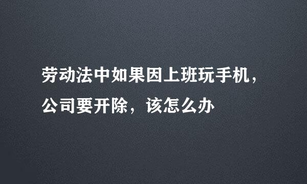 劳动法中如果因上班玩手机，公司要开除，该怎么办