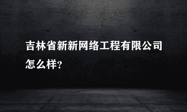 吉林省新新网络工程有限公司怎么样？