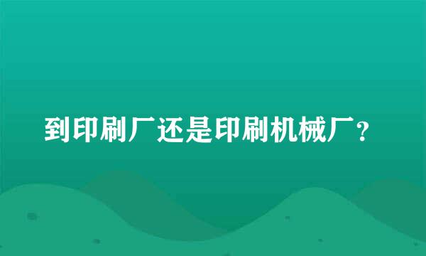 到印刷厂还是印刷机械厂？