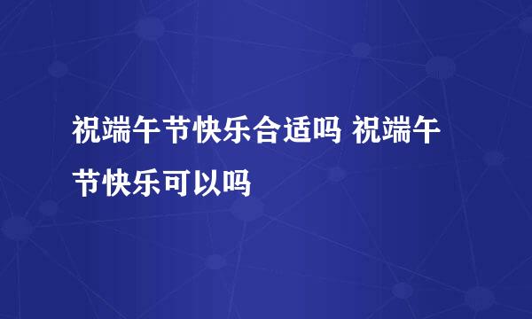 祝端午节快乐合适吗 祝端午节快乐可以吗