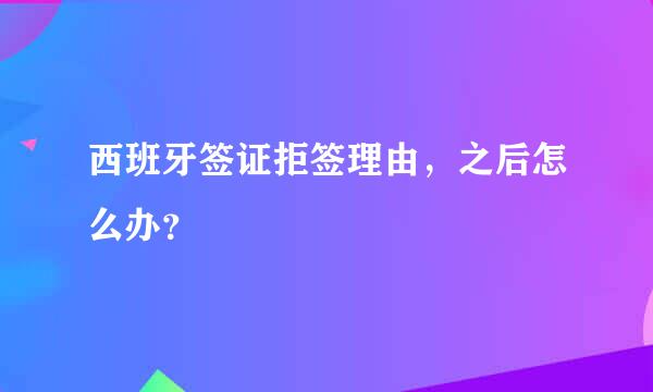 西班牙签证拒签理由，之后怎么办？