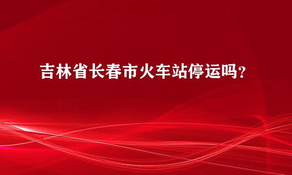 吉林省长春市火车站停运吗？