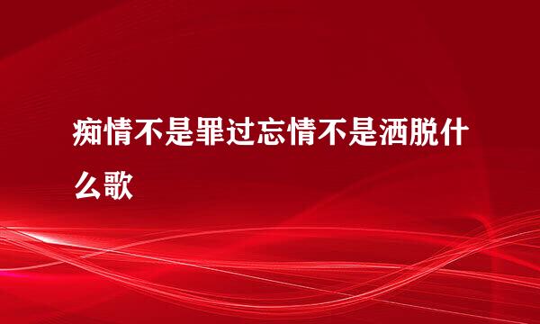 痴情不是罪过忘情不是洒脱什么歌