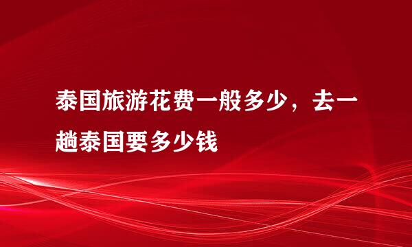 泰国旅游花费一般多少，去一趟泰国要多少钱