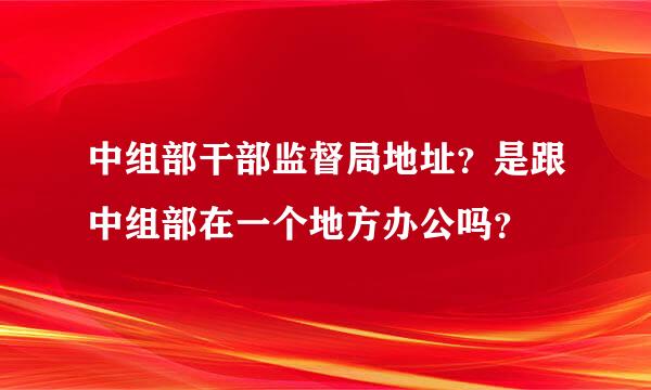 中组部干部监督局地址？是跟中组部在一个地方办公吗？