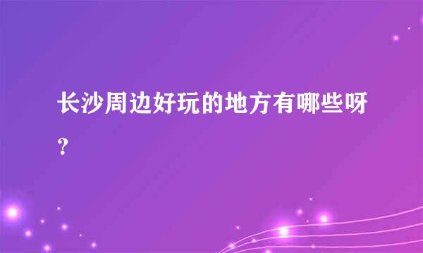 长沙周边好玩的地方有哪些呀？