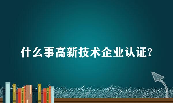 什么事高新技术企业认证?