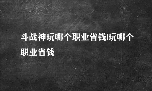 斗战神玩哪个职业省钱|玩哪个职业省钱