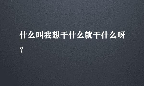 什么叫我想干什么就干什么呀？