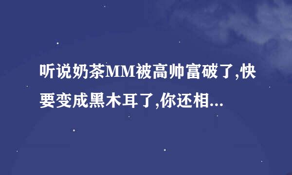 听说奶茶MM被高帅富破了,快要变成黑木耳了,你还相信爱情吗(⊙_⊙)?t