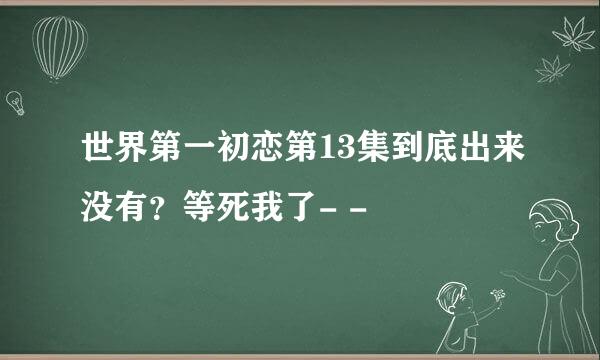 世界第一初恋第13集到底出来没有？等死我了- -