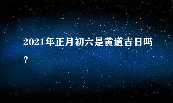 2021年正月初六是黄道吉日吗？