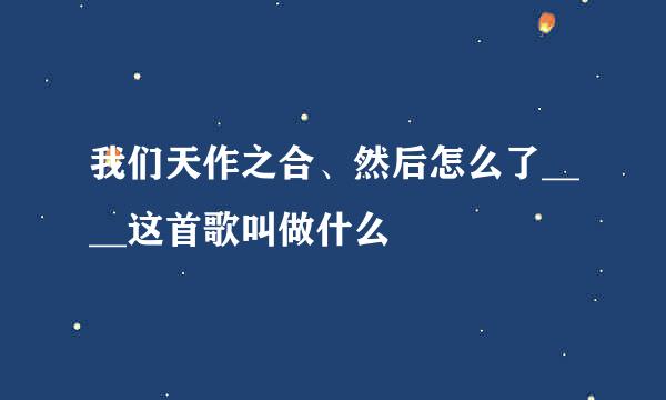 我们天作之合、然后怎么了____这首歌叫做什么