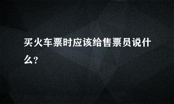 买火车票时应该给售票员说什么？