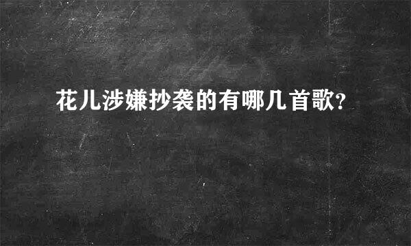 花儿涉嫌抄袭的有哪几首歌？