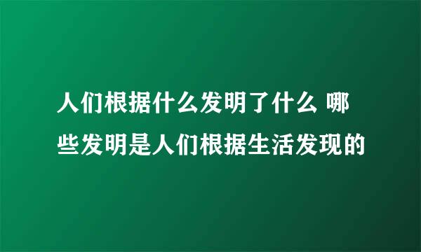 人们根据什么发明了什么 哪些发明是人们根据生活发现的