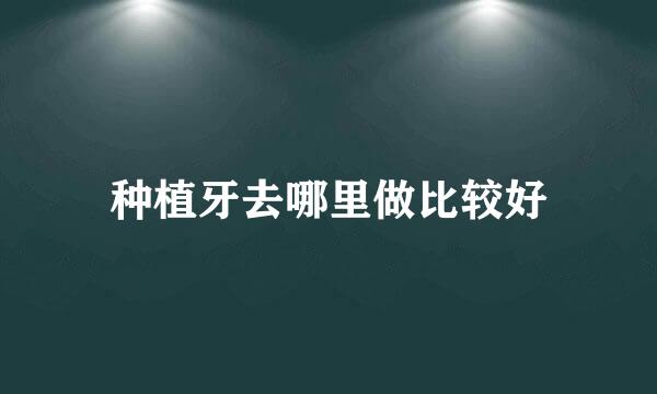 种植牙去哪里做比较好