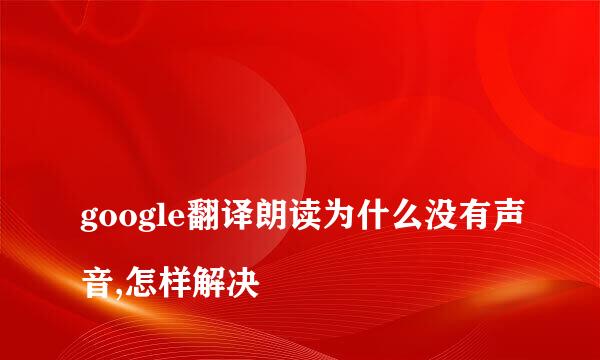 
google翻译朗读为什么没有声音,怎样解决
