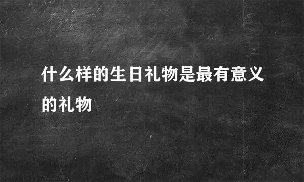 什么样的生日礼物是最有意义的礼物