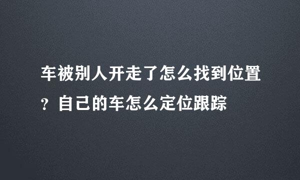 车被别人开走了怎么找到位置？自己的车怎么定位跟踪