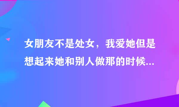 女朋友不是处女，我爱她但是想起来她和别人做那的时候我就可烦！可忌讳！想分手又不想分手 好矛盾