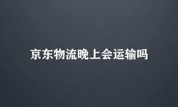 京东物流晚上会运输吗