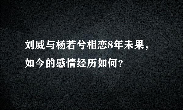 刘威与杨若兮相恋8年未果，如今的感情经历如何？