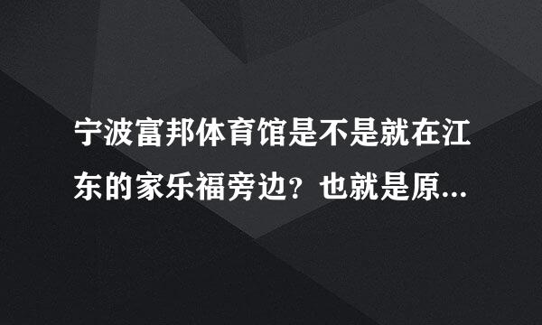 宁波富邦体育馆是不是就在江东的家乐福旁边？也就是原来的雅戈尔体育馆？