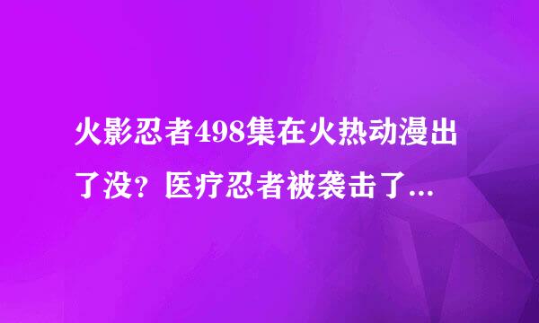 火影忍者498集在火热动漫出了没？医疗忍者被袭击了？是谁啊？