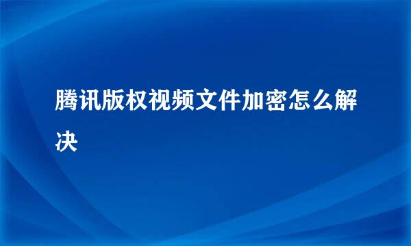 腾讯版权视频文件加密怎么解决