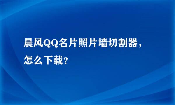 晨风QQ名片照片墙切割器，怎么下载？