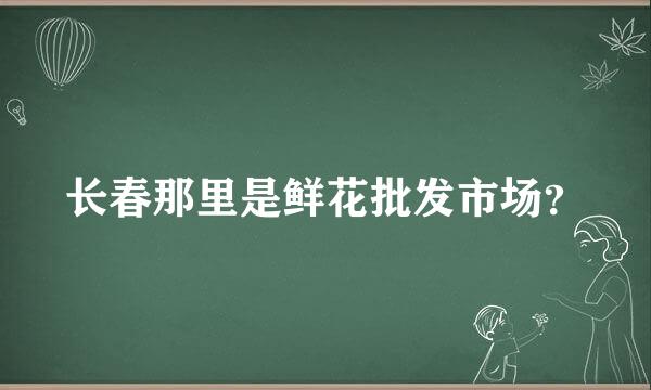 长春那里是鲜花批发市场？