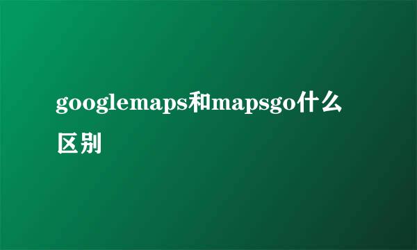 googlemaps和mapsgo什么区别