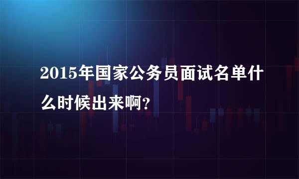 2015年国家公务员面试名单什么时候出来啊？