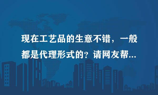 现在工艺品的生意不错，一般都是代理形式的？请网友帮忙做代理一般都需要注意哪些？跪求！