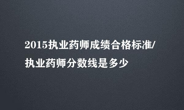 2015执业药师成绩合格标准/执业药师分数线是多少