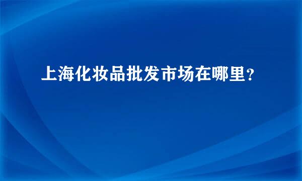 上海化妆品批发市场在哪里？