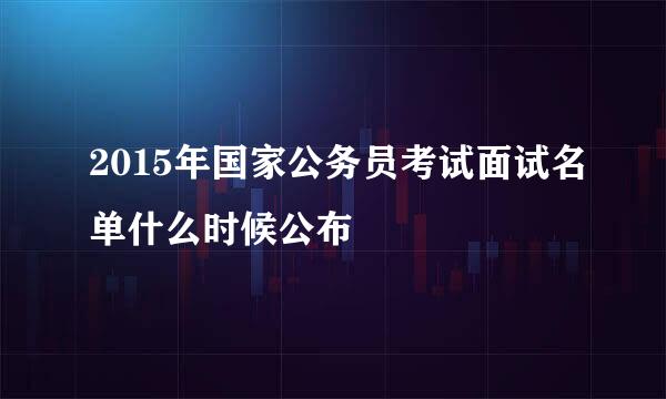 2015年国家公务员考试面试名单什么时候公布