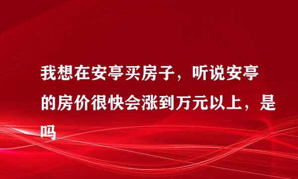 我想在安亭买房子，听说安亭的房价很快会涨到万元以上，是吗