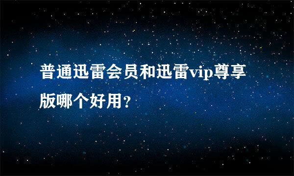 普通迅雷会员和迅雷vip尊享版哪个好用？