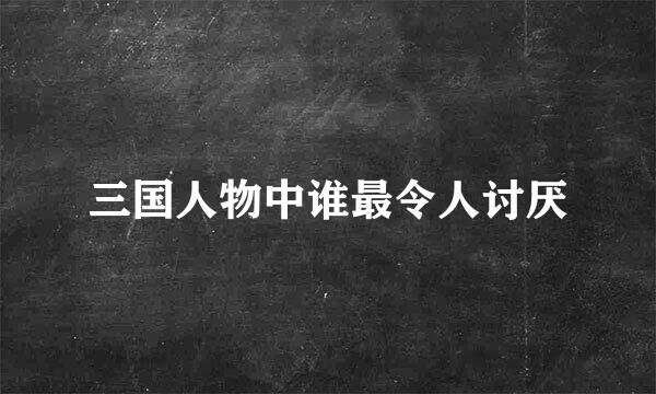 三国人物中谁最令人讨厌