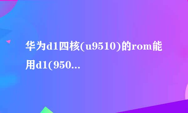 华为d1四核(u9510)的rom能用d1(9500)的替代吗？