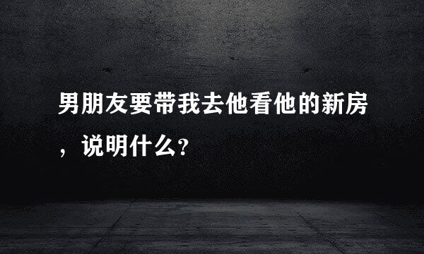 男朋友要带我去他看他的新房，说明什么？