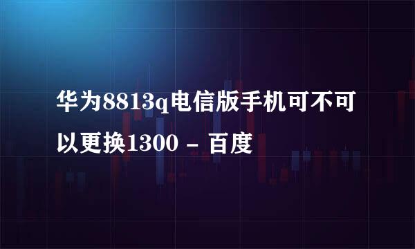 华为8813q电信版手机可不可以更换1300 - 百度